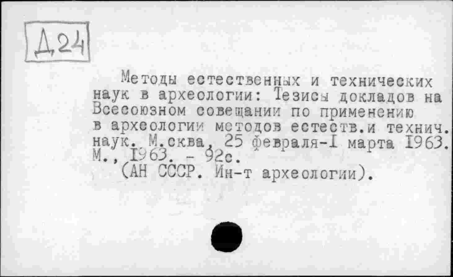 ﻿Методы естественных и технических наук в археологии: Тезисы докладов на Всесоюзном совещании по применению в археологии методов естеств.и технич. наук. М.сква, 25 февраля-1 марта 1963. М., 1963. -92с.
(АН ССОР. Ин-т археологии).